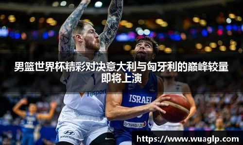 男篮世界杯精彩对决意大利与匈牙利的巅峰较量即将上演