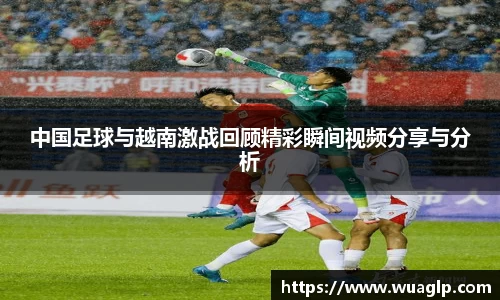 中国足球与越南激战回顾精彩瞬间视频分享与分析